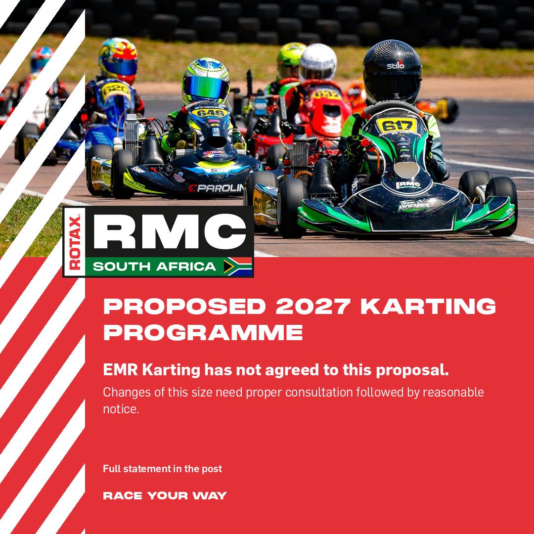 STATEMENT ON THE PROPOSED 2027 KARTING PROGRAMME
On Monday 26 October 2026 MSA published a proposed programme for a combined 2027 South African Karting Championship. EMR Karting, promoter of the Rotax MAX Challenge South Africa Series since its inception in 1999, has not agreed to this proposal.
The proposal was sent to us on Friday 16 October and presented to us at an online meeting on Tuesday 20 October. We rejected it in the meeting and again in writing on Friday 23 October. It was published to the karting community three days later, despite our written objections. An updated calendar was circulated on the same day.
We are at the end of the racing season. Most competitors already own, have bought or have ordered their equipment for 2027 and have committed to their teams. Importers and dealers have ordered stock and circuits have planned their calendars.
Many of these ideas have been tried in South African and International karting before and have failed. We see little sense in repeating them. Changes of this size need proper consultation followed by reasonable notice. For karting we believe at least two years is fair.
EMR Karting will do everything possible to keep the Rotax MAX Challenge South Africa Series stable and will continue to work with MSA towards a sensible outcome. We will keep you informed.
If you are unsure about anything, please contact us at jennifer@kart.co.za.
RACE YOUR WAY